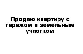 Продаю квартиру с гаражом и земельным участком